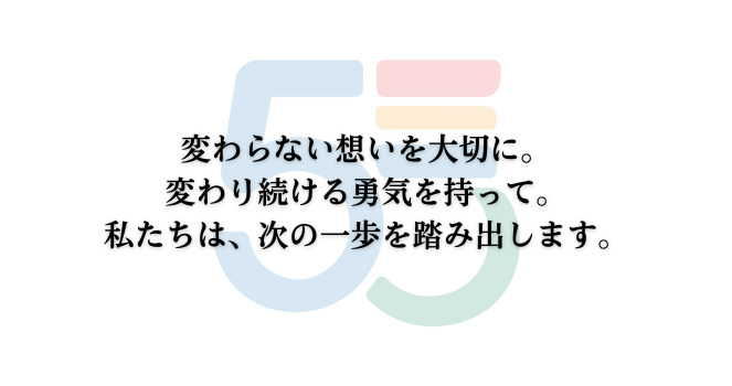 変わらない思いを大切に。
変わり続ける勇気を持って。
私たちは、次の一歩を踏み出します。